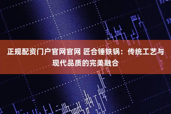 正规配资门户官网官网 匠合锤铁锅：传统工艺与现代品质的完美融合
