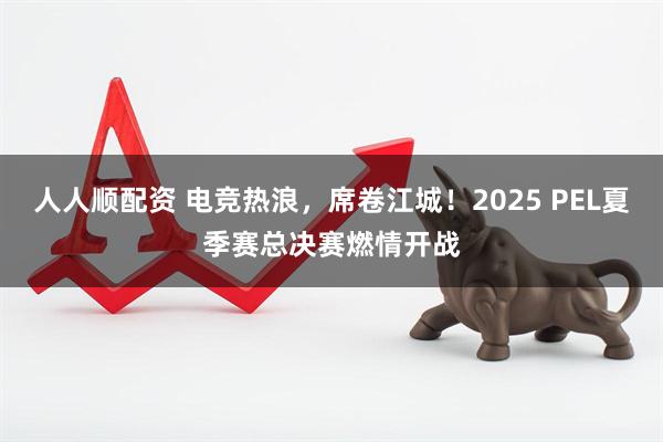 人人顺配资 电竞热浪，席卷江城！2025 PEL夏季赛总决赛燃情开战