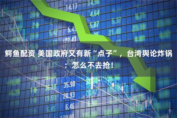 鳄鱼配资 美国政府又有新“点子”，台湾舆论炸锅：怎么不去抢！