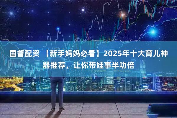 国督配资 【新手妈妈必看】2025年十大育儿神器推荐，让你带娃事半功倍