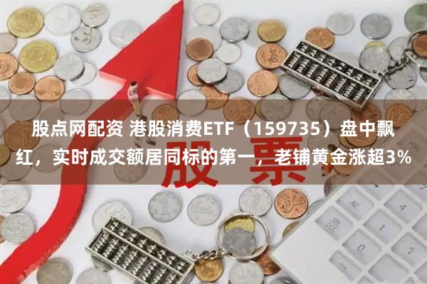 股点网配资 港股消费ETF(159735)盘中飘红,实时成交额居同标的第一,老铺黄金涨超3%