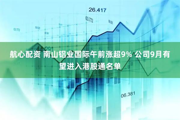 航心配资 南山铝业国际午前涨超9% 公司9月有望进入港股通名单