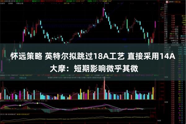 怀远策略 英特尔拟跳过18A工艺 直接采用14A 大摩：短期影响微乎其微