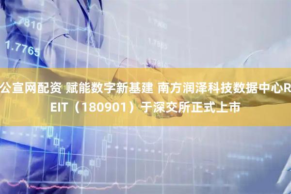 公宣网配资 赋能数字新基建 南方润泽科技数据中心REIT（180901）于深交所正式上市