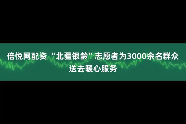 倍悦网配资 “北疆银龄”志愿者为3000余名群众送去暖心服务