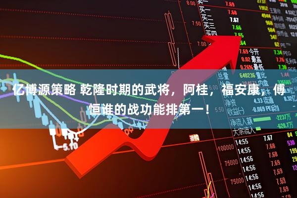 亿博源策略 乾隆时期的武将，阿桂，福安康，傅恒谁的战功能排第一！